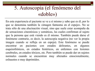 5. Autoscopia (el fenómeno del
«doble»)
En esta experiencia el paciente se ve a sí mismo y sabe que es él, por lo
que se denomina también la «imagen fantasma en el espejo». No se
trata sólo de una alucinación visual, sino que suele estar acompaña da
de sensaciones cinestésicas y somáticas, las cuales confirman al sujeto
que la persona que está viendo es él mismo. También puede darse el
fenómeno contrario, es decir, la autoscopia negativa (no ver la propia
imagen cuando se refleja en un espejo). Este fenómeno se puede
encontrar en pacientes con estados delirantes, en algunos
esquizofrénicos, en estados histéricos, en enfermos con lesiones
cerebrales, en estados tóxicos, etc. Pero también se puede dar en sujetos
normales cuando se encuentran muy alterados emocionalmente,
exhaustos o muy deprimidos.
 