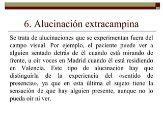 6. Alucinación extracampina
Se trata de alucinaciones que se experimentan fuera del
campo visual. Por ejemplo, el paciente puede ver a
alguien sentado detrás de él cuando está mirando de
frente, u oír voces en Madrid cuando él está residiendo
en Valencia. Este tipo de alucinación hay que
distinguirla de la experiencia del «sentido de
presencia», ya que en esta última el sujeto tiene la
sensación de que hay alguien presente, aunque no lo
pueda oír ni ver.
 