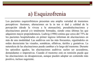 a) Esquizofrenia
Los pacientes esquizofrénicos presentan una amplia variedad de trastornos
perceptivos: ilusiones, alteraciones en la in ten si dad y calidad de la
percepción (desde la viveza a la atenuación), pseudoalucinaciones y
alucinaciones parcial y/o totalmente formadas, siendo estas últimas las que
adquieren mayor preponderancia. Ludwig (1986) estima que cerca del 75% de
los pacientes hospitalizados en primer ingreso informan de alucinaciones en
más de una modalidad. Las auditivas son las más frecuentes, siguiéndoles en
orden decreciente las visuales, somáticas, olfativas, táctiles y gustativas. La
naturaleza de las alucinaciones puede cambiar a lo largo del trastorno. Durante
los episodios agudos, las alucinaciones auditivas suelen ser acusadoras,
demandantes o imperativas. Cuando el trastorno está en remisión puede que
las alucinaciones no desaparezcan, aunque pueden adoptar un contenido más
positivo, incluso sugerente.
 