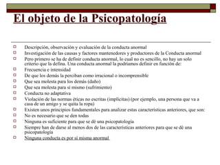 El objeto de la Psicopatología
 Descripción, observación y evaluación de la conducta anormal
 Investigación de las causas y factores mantenedores y productores de la Conducta anormal
 Pero primero se ha de definir conducta anormal, lo cual no es sencillo, no hay un solo
criterio que la defina. Una conducta anormal la podríamos definir en función de:
 Frecuencia e intensidad
 De que los demás la perciban como irracional o incomprensible
 Que sea molesta para los demás (daño)
 Que sea molesta para sí mismo (sufrimiento)
 Conducta no adaptativa
 Violación de las normas éticas no escritas (implícitas) (por ejemplo, una persona que va a
casa de un amigo y se quita la ropa)
 Existen unos principios fundamentales para analizar estas características anteriores, que son:
 No es necesario que se den todas
 Ninguna es suficiente para que se dé una psicopatología
 Siempre han de darse al menos dos de las características anteriores para que se dé una
psicopatología
 Ninguna conducta es por sí misma anormal
 