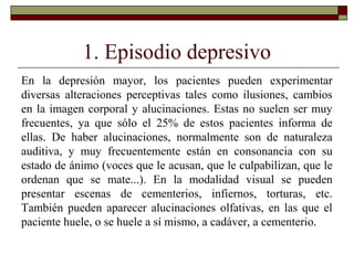 1. Episodio depresivo
En la depresión mayor, los pacientes pueden experimentar
diversas alteraciones perceptivas tales como ilusiones, cambios
en la imagen corporal y alucinaciones. Estas no suelen ser muy
frecuentes, ya que sólo el 25% de estos pacientes informa de
ellas. De haber alucinaciones, normalmente son de naturaleza
auditiva, y muy frecuentemente están en consonancia con su
estado de ánimo (voces que le acusan, que le culpabilizan, que le
ordenan que se mate...). En la modalidad visual se pueden
presentar escenas de cementerios, infiernos, torturas, etc.
También pueden aparecer alucinaciones olfativas, en las que el
paciente huele, o se huele a sí mismo, a cadáver, a cementerio.
 
