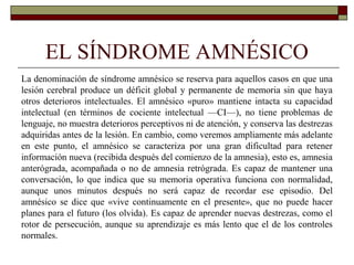 EL SÍNDROME AMNÉSICO
La denominación de síndrome amnésico se reserva para aquellos casos en que una
lesión cerebral produce un déficit global y permanente de memoria sin que haya
otros deterioros intelectuales. El amnésico «puro» mantiene intacta su capacidad
intelectual (en términos de cociente intelectual —CI—), no tiene problemas de
lenguaje, no muestra deterioros perceptivos ni de atención, y conserva las destrezas
adquiridas antes de la lesión. En cambio, como veremos ampliamente más adelante
en este punto, el amnésico se caracteriza por una gran dificultad para retener
información nueva (recibida después del comienzo de la amnesia), esto es, amnesia
anterógrada, acompañada o no de amnesia retrógrada. Es capaz de mantener una
conversación, lo que indica que su memoria operativa funciona con normalidad,
aunque unos minutos después no será capaz de recordar ese episodio. Del
amnésico se dice que «vive continuamente en el presente», que no puede hacer
planes para el futuro (los olvida). Es capaz de aprender nuevas destrezas, como el
rotor de persecución, aunque su aprendizaje es más lento que el de los controles
normales.
 
