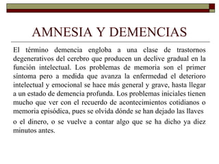 AMNESIA Y DEMENCIAS
El término demencia engloba a una clase de trastornos
degenerativos del cerebro que producen un declive gradual en la
función intelectual. Los problemas de memoria son el primer
síntoma pero a medida que avanza la enfermedad el deterioro
intelectual y emocional se hace más general y grave, hasta llegar
a un estado de demencia profunda. Los problemas iniciales tienen
mucho que ver con el recuerdo de acontecimientos cotidianos o
memoria episódica, pues se olvida dónde se han dejado las llaves
o el dinero, o se vuelve a contar algo que se ha dicho ya diez
minutos antes.
 