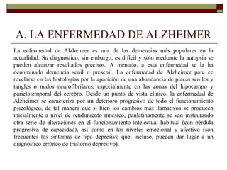 A. LA ENFERMEDAD DE ALZHEIMER
La enfermedad de Alzheimer es una de las demencias más populares en la
actualidad. Su diagnóstico, sin embargo, es difícil y sólo mediante la autopsia se
pueden alcanzar resultados precisos. A menudo, a esta enfermedad se la ha
denominado demencia senil o presenil. La enfermedad de Alzheimer pare ce
revelarse en las histologías por la aparición de una abundancia de placas seniles y
tangles o nudos neurofibrilares, especialmente en las zonas del hipocampo y
parietotemporal del cerebro. Desde un punto de vista clínico, la enfermedad de
Alzheimer se caracteriza por un deterioro progresivo de todo el funcionamiento
psicológico, de tal manera que si bien los cambios más llamativos se producen
inicialmente a nivel de rendimiento mnésico, paulatinamente se van instaurando
otra serie de alteraciones en el funcionamiento intelectual habitual (con pérdida
progresiva de capacidad), así como en los niveles emocional y afectivo (son
frecuentes los síntomas de tipo depresivo que, incluso, pueden dar lugar a un
diagnóstico erróneo de trastorno depresivo).
 