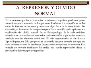 A. REPRESIÓN Y OLVIDO
NORMAL
Freud observó que las experiencias emocionales negativas producen graves
alteraciones en la memoria de los pacientes histéricos. La represión se define
como la función de rechazar y mantener algo fuera de la consciencia. Por
extensión, el fenómeno de la represión para Freud también podía aplicarse a la
explicación del olvido normal. En su Psicopatología de la vida cotidiana
relataba una serie de hechos que todos podíamos sufrir y que tenían una clara
analogía con los síntomas neuróticos. El más representativo es sin duda el
lapsus línguae, un fallo que pese a su contenido inocente no sería más que una
clara «demostración» de los deseos inconscientes de quienes los cometen. Esta
especie de «olvido motivado» ha tenido una honda repercusión desde la
perspectiva del concepto de represión.
 