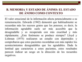 B. MEMORIA Y ESTADO DE ÁNIMO: EL ESTADO
DE ÁNIMO COMO CONTEXTO
El valor emocional de la información afecta potencialmente a su
rememoración. Edwards (1942) demostró que habitualmente se
recuerdan más los sucesos gratos que los penosos; es decir, la
información agradable suele ser más accesible que la
desagradable y es recuperada con más exactitud y más
rápidamente. ¿Este fenómeno se produce siempre? Lloyd y
Lishman (1975) realizaron un estudio con deprimidos y
comprobaron que estos pacientes recordaban con más rapidez los
acontecimientos desagradables que los agradables. Dada la
lentitud que caracteriza a estos pacientes, estos resultados
parecen indicar un sesgo en la dirección de los recuerdos
negativos.
 