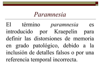 Paramnesia
El término paramnesia es
introducido por Kraepelin para
definir las distorsiones de memoria
en grado patológico, debido a la
inclusión de detalles falsos o por una
referencia temporal incorrecta.
 