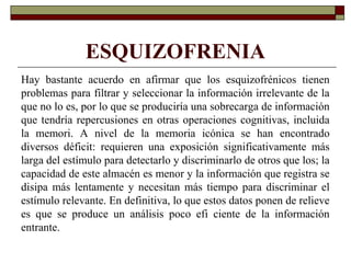 ESQUIZOFRENIA
Hay bastante acuerdo en afirmar que los esquizofrénicos tienen
problemas para filtrar y seleccionar la información irrelevante de la
que no lo es, por lo que se produciría una sobrecarga de información
que tendría repercusiones en otras operaciones cognitivas, incluida
la memori. A nivel de la memoria icónica se han encontrado
diversos déficit: requieren una exposición significativamente más
larga del estímulo para detectarlo y discriminarlo de otros que los; la
capacidad de este almacén es menor y la información que registra se
disipa más lentamente y necesitan más tiempo para discriminar el
estímulo relevante. En definitiva, lo que estos datos ponen de relieve
es que se produce un análisis poco efi ciente de la información
entrante.
 