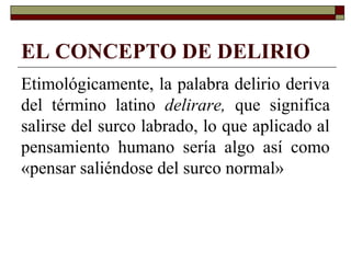 EL CONCEPTO DE DELIRIO
Etimológicamente, la palabra delirio deriva
del término latino delirare, que significa
salirse del surco labrado, lo que aplicado al
pensamiento humano sería algo así como
«pensar saliéndose del surco normal»
 