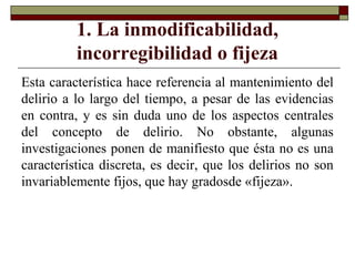 1. La inmodificabilidad,
incorregibilidad o fijeza
Esta característica hace referencia al mantenimiento del
delirio a lo largo del tiempo, a pesar de las evidencias
en contra, y es sin duda uno de los aspectos centrales
del concepto de delirio. No obstante, algunas
investigaciones ponen de manifiesto que ésta no es una
característica discreta, es decir, que los delirios no son
invariablemente fijos, que hay gradosde «fijeza».
 