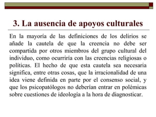 3. La ausencia de apoyos culturales
En la mayoría de las definiciones de los delirios se
añade la cautela de que la creencia no debe ser
compartida por otros miembros del grupo cultural del
individuo, como ocurriría con las creencias religiosas o
políticas. El hecho de que esta cautela sea necesaria
significa, entre otras cosas, que la irracionalidad de una
idea viene definida en parte por el consenso social, y
que los psicopatólogos no deberían entrar en polémicas
sobre cuestiones de ideología a la hora de diagnosticar.
 