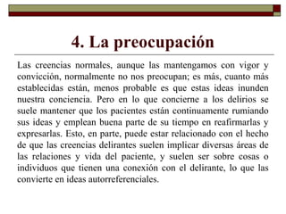 4. La preocupación
Las creencias normales, aunque las mantengamos con vigor y
convicción, normalmente no nos preocupan; es más, cuanto más
establecidas están, menos probable es que estas ideas inunden
nuestra conciencia. Pero en lo que concierne a los delirios se
suele mantener que los pacientes están continuamente rumiando
sus ideas y emplean buena parte de su tiempo en reafirmarlas y
expresarlas. Esto, en parte, puede estar relacionado con el hecho
de que las creencias delirantes suelen implicar diversas áreas de
las relaciones y vida del paciente, y suelen ser sobre cosas o
individuos que tienen una conexión con el delirante, lo que las
convierte en ideas autorreferenciales.
 