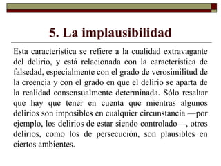 5. La implausibilidad
Esta característica se refiere a la cualidad extravagante
del delirio, y está relacionada con la característica de
falsedad, especialmente con el grado de verosimilitud de
la creencia y con el grado en que el delirio se aparta de
la realidad consensualmente determinada. Sólo resaltar
que hay que tener en cuenta que mientras algunos
delirios son imposibles en cualquier circunstancia —por
ejemplo, los delirios de estar siendo controlado—, otros
delirios, como los de persecución, son plausibles en
ciertos ambientes.
 