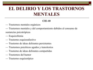 EL DELIRIO Y LOS TRASTORNOS
MENTALES
CIE-10
— Trastornos mentales orgánicos
— Trastornos mentales y del comportamiento debidos al consumo de
sustancias psicotrópicas
— Esquizofrenia
— Trastorno esquizoafectivo
— Trastorno de ideas delirantes persistentes
— Trastornos psicóticos agudos y transitorios
— Trastorno de ideas delirantes compartidas
— Trastornos del humor
— Trastorno esquizotípico
 