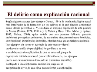 El delirio como explicación racional
Según algunos autores (por ejemplo Garety, 1991), la teoría psicológica actual
más importante de la formación de los delirios es la que algunos denominan
como «teoría perceptiva ». Y, sin duda, el máximo exponente de esta postura
es Maher (Maher, 1974, 1988 a y b; Maher y Ross, 1984; Maher y Spitzer,
1992; Maher, 2003), quien señala que una persona delirante presenta
problemas perceptivos primarios, de naturaleza fundamentalmente biológica,
que ocasionan experiencias anómalas. Mantiene que esa experiencia anómala
(por ejemplo, oír voces en ausencia de una causa evidente)
produce un sentido de perplejidad, lo que lleva a su vez
a una búsqueda de explicación, lo cual es anormal, ya que la
experiencia inicial es anormal (una explicación sería, por ejemplo,
que la voz es transmitida a través de un transmisor invisible).
La llegada a una explicación, aunque sea singular, se
acompaña de alivio, lo cual sirve para reforzar la explicación.
 