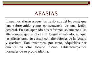 AFASIAS
Llamamos afasias a aquellos trastornos del lenguaje que
han sobrevenido como consecuencia de una lesión
cerebral. En este apartado nos referimos solamente a las
alteraciones que implican el lenguaje hablado, aunque
las afasias también cursan con alteraciones de la lectura
y escritura. Son trastornos, por tanto, adquiridos por
quienes en otro tiempo fueran hablantes-oyentes
normales de su propio idioma.
 