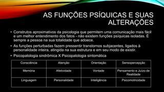 AS FUNÇÕES PSÍQUICAS E SUAS
ALTERAÇÕES
• Construtos aproximativos da psicologia que permitem uma comunicação mais fácil
e um melhor entendimento dos fatos - não existem funções psíquicas isoladas. É
sempre a pessoa na sua totalidade que adoece.
• As funções perturbadas fazem pressentir transtornos subjacentes, ligados à
personalidade inteira, atingida na sua estrutura e em seu modo de existir.
• Psicopatologia sindrômica X Psicopatologia sintomática
Consciência Atenção Orientação Sensopercepção
Memória Afetividade Vontade Pensamento e Juízo de
Realidade
Linguagem Personalidade Inteligência Psicomotricidade
 
