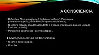 A CONSCIÊNCIA
• Definições: Neuropsicológica (nível de consciência); Psicológica
(dimensão subjetiva); Ético Filosófica (consciência moral).
• O sistema reticular ativador ascendente e o tronco encefálico (a primeira unidade
funcional de Luria).
• Perspectiva psicanalítica (a primeira tópica).
Alterações Normais da Consciência
• O sono e seus estágios.
• O sonho
 