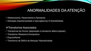ANORMALIDADES DA ATENÇÃO
• Hiperprosexia, Hipoprosexia e Aprosexia
• Distração (hipertenacidade e hipovigilancia) X Distrabilidade
Transtornos Associados
• Transtornos do Humor (depressão e transtorno afetivo-bipolar)
• Transtorno Obsessivo-Compulsivo
• Esquizofrenia
• Transtorno de Déficit de Atençao/ Hiperatividade
 