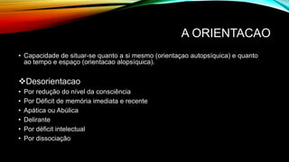 A ORIENTACAO
• Capacidade de situar-se quanto a si mesmo (orientaçao autopsíquica) e quanto
ao tempo e espaço (orientacao alopsíquica).
Desorientacao
• Por redução do nível da consciência
• Por Déficit de memória imediata e recente
• Apática ou Abúlica
• Delirante
• Por déficit intelectual
• Por dissociação
 