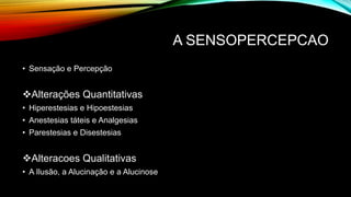 A SENSOPERCEPCAO
• Sensação e Percepção
Alterações Quantitativas
• Hiperestesias e Hipoestesias
• Anestesias táteis e Analgesias
• Parestesias e Disestesias
Alteracoes Qualitativas
• A Ilusão, a Alucinação e a Alucinose
 