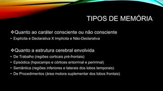 TIPOS DE MEMÓRIA
Quanto ao caráter consciente ou não consciente
• Explícita e Declarativa X Implícita e Não-Declarativa
Quanto a estrutura cerebral envolvida
• De Trabalho (regiões corticais pré-frontais)
• Episódica (hipocampo e córtices entorrinal e perirrinal)
• Semântica (regiões inferiores e laterais dos lobos temporais)
• De Procedimentos (área motora suplementar dos lobos frontais)
 