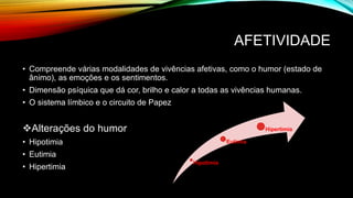 AFETIVIDADE
• Compreende várias modalidades de vivências afetivas, como o humor (estado de
ânimo), as emoções e os sentimentos.
• Dimensão psíquica que dá cor, brilho e calor a todas as vivências humanas.
• O sistema límbico e o circuito de Papez
Alterações do humor
• Hipotimia
• Eutimia
• Hipertimia
Hipotimia
Eutimia
Hipertimia
 