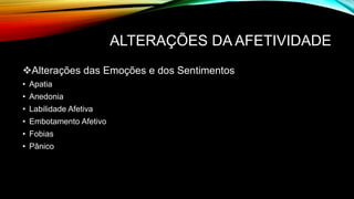 ALTERAÇÕES DA AFETIVIDADE
Alterações das Emoções e dos Sentimentos
• Apatia
• Anedonia
• Labilidade Afetiva
• Embotamento Afetivo
• Fobias
• Pânico
 