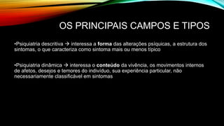 OS PRINCIPAIS CAMPOS E TIPOS
•Psiquiatria descritiva  interessa a forma das alterações psíquicas, a estrutura dos
sintomas, o que caracteriza como sintoma mais ou menos típico
•Psiquiatria dinâmica  interessa o conteúdo da vivência, os movimentos internos
de afetos, desejos e temores do indivíduo, sua experiência particular, não
necessariamente classificável em sintomas
 