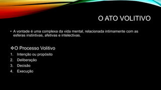 O ATO VOLITIVO
• A vontade é uma complexa da vida mental, relacionada intimamente com as
esferas instintivas, afetivas e intelectivas.
O Processo Volitivo
1. Intenção ou propósito
2. Deliberação
3. Decisão
4. Execução
 