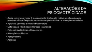 ALTERAÇÕES DA
PSICOMOTRICIDADE
• Assim como o ato motor é o componente final do ato volitivo, as alterações da
psicomotricidade frequentemente são a expressão final de alterações da volição.
• Agitação, Lentidão e Inibição Psicomotora
• Catalepsia e Flexibilidade Cerácea (catatonia)
• Estereotipias Motoras e Maneirismos
• Alterações da Marcha
• Apragmatismo
• Apraxias
 