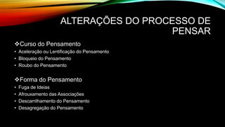 ALTERAÇÕES DO PROCESSO DE
PENSAR
Curso do Pensamento
• Aceleração ou Lentificação do Pensamento
• Bloqueio do Pensamento
• Roubo do Pensamento
Forma do Pensamento
• Fuga de Ideias
• Afrouxamento das Associações
• Descarrilhamento do Pensamento
• Desagregação do Pensamento
 