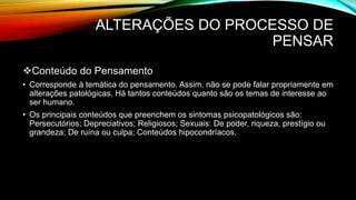 ALTERAÇÕES DO PROCESSO DE
PENSAR
Conteúdo do Pensamento
• Corresponde à temática do pensamento. Assim, não se pode falar propriamente em
alterações patológicas. Há tantos conteúdos quanto são os temas de interesse ao
ser humano.
• Os principais conteúdos que preenchem os sintomas psicopatológicos são:
Persecutórios; Depreciativos; Religiosos; Sexuais: De poder, riqueza, prestígio ou
grandeza; De ruína ou culpa; Conteúdos hipocondríacos.
 