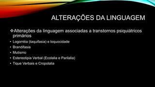 ALTERAÇÕES DA LINGUAGEM
Alterações da linguagem associadas a transtornos psiquiátricos
primários
• Logorréia (taquifasia) e loquocidade
• Brandifasia
• Mutismo
• Estereotipia Verbal (Ecolalia e Parilalia)
• Tique Verbais e Cropolalia
 