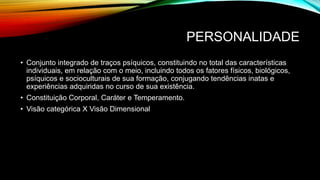 PERSONALIDADE
• Conjunto integrado de traços psíquicos, constituindo no total das características
individuais, em relação com o meio, incluindo todos os fatores físicos, biológicos,
psíquicos e socioculturais de sua formação, conjugando tendências inatas e
experiências adquiridas no curso de sua existência.
• Constituição Corporal, Caráter e Temperamento.
• Visão categórica X Visão Dimensional
 