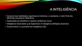 A INTELIGÊNCIA
• Conjunto das habilidades cognitivas do indivíduo, a resultante, o vetor final dos
diferentes processos intelectivos.
• Capacidade de identificar e resolver problemas novos
• Inteligência Geral (fator g de Spearman) X Inteligência Múltiplas (Gardner)
• A psicometria e o quociente de inteligência (QI)
 