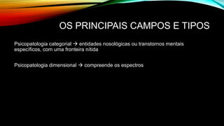 OS PRINCIPAIS CAMPOS E TIPOS
Psicopatologia categorial  entidades nosológicas ou transtornos mentais
específicos, com uma fronteira nítida
Psicopatologia dimensional  compreende os espectros
 