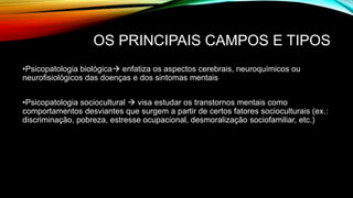 OS PRINCIPAIS CAMPOS E TIPOS
•Psicopatologia biológica enfatiza os aspectos cerebrais, neuroquímicos ou
neurofisiológicos das doenças e dos sintomas mentais
•Psicopatologia sociocultural  visa estudar os transtornos mentais como
comportamentos desviantes que surgem a partir de certos fatores socioculturais (ex.:
discriminação, pobreza, estresse ocupacional, desmoralização sociofamiliar, etc.)
 