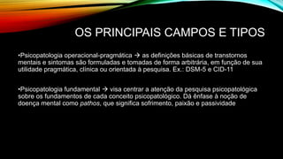 OS PRINCIPAIS CAMPOS E TIPOS
•Psicopatologia operacional-pragmática  as definições básicas de transtornos
mentais e sintomas são formuladas e tomadas de forma arbitrária, em função de sua
utilidade pragmática, clínica ou orientada à pesquisa. Ex.: DSM-5 e CID-11
•Psicopatologia fundamental  visa centrar a atenção da pesquisa psicopatológica
sobre os fundamentos de cada conceito psicopatológico. Dá ênfase à noção de
doença mental como pathos, que significa sofrimento, paixão e passividade
 