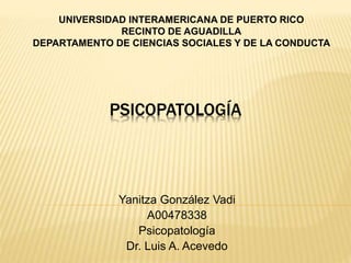 PSICOPATOLOGÍA
Yanitza González Vadi
A00478338
Psicopatología
Dr. Luis A. Acevedo
UNIVERSIDAD INTERAMERICANA DE PUERTO RICO
RECINTO DE AGUADILLA
DEPARTAMENTO DE CIENCIAS SOCIALES Y DE LA CONDUCTA
 