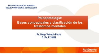 Psicopatología:
Bases conceptuales y clasificación de los
trastornos mentales
FACULTAD DE CIENCIAS HUMANAS
ESCUELA PROFESIONAL DE PSICOLOGÍA
Ps. Diego Valencia Pecho
C. Ps. P. 24039
 