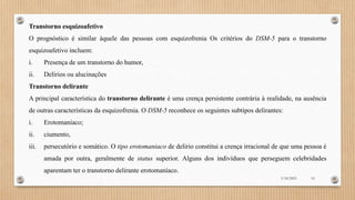 Transtorno esquizoafetivo
O prognóstico é similar àquele das pessoas com esquizofrenia Os critérios do DSM-5 para o transtorno
esquizoafetivo incluem:
i. Presença de um transtorno do humor,
ii. Delírios ou alucinações
Transtorno delirante
A principal característica do transtorno delirante é uma crença persistente contrária à realidade, na ausência
de outras características da esquizofrenia. O DSM-5 reconhece os seguintes subtipos delirantes:
i. Erotomaníaco;
ii. ciumento,
iii. persecutório e somático. O tipo erotomaniaco de delirio constitui a crença irracional de que uma pessoa é
amada por outra, geralmente de status superior. Alguns dos indivíduos que perseguem celebridades
aparentam ter o transtorno delirante erotomaníaco.
3/18/2023 10
 