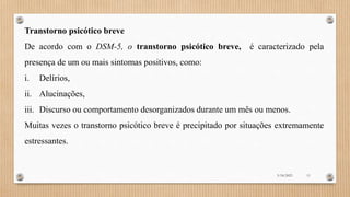 Transtorno psicótico breve
De acordo com o DSM-5, o transtorno psicótico breve, é caracterizado pela
presença de um ou mais sintomas positivos, como:
i. Delírios,
ii. Alucinações,
iii. Discurso ou comportamento desorganizados durante um mês ou menos.
Muitas vezes o transtorno psicótico breve é precipitado por situações extremamente
estressantes.
3/18/2023 11
 