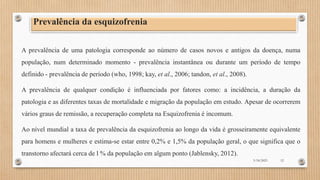Prevalência da esquizofrenia
A prevalência de uma patologia corresponde ao número de casos novos e antigos da doença, numa
população, num determinado momento - prevalência instantânea ou durante um período de tempo
definido - prevalência de período (who, 1998; kay, et al., 2006; tandon, et al., 2008).
A prevalência de qualquer condição é influenciada por fatores como: a incidência, a duração da
patologia e as diferentes taxas de mortalidade e migração da população em estudo. Apesar de ocorrerem
vários graus de remissão, a recuperação completa na Esquizofrenia é incomum.
Ao nível mundial a taxa de prevalência da esquizofrenia ao longo da vida é grosseiramente equivalente
para homens e mulheres e estima-se estar entre 0,2% e 1,5% da população geral, o que significa que o
transtorno afectará cerca de l % da população em algum ponto (Jablensky, 2012).
3/18/2023 12
 