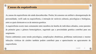As causas da esquizofrenia são ainda desconhecidas. Porém, há consenso em atribuir a desorganização da
personalidade, verifi cada na esquizofrenia, à interação de variáveis culturais, psicológicas e biológicas,
entre as quais destacam-se as de natureza genética.
A esquizofrenia ocorre mais comumente entre membros da família de indivíduos afetados, como parentes
de primeiro grau e gêmeos homozigóticos, sugerindo que a proximidade genética contribui para seu
surgimento.
Fatores ambientais como tensão psicológica, complicações obstétricas, problemas nutricionais e mesmo
infecções viróticas do cérebro também podem contribuir para o aparecimento ou agravamento da
esquizofrenia.
Causas da esquizofrenia
3/18/2023 13
 