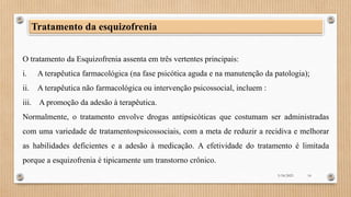 Tratamento da esquizofrenia
O tratamento da Esquizofrenia assenta em três vertentes principais:
i. A terapêutica farmacológica (na fase psicótica aguda e na manutenção da patologia);
ii. A terapêutica não farmacológica ou intervenção psicossocial, incluem :
iii. A promoção da adesão à terapêutica.
Normalmente, o tratamento envolve drogas antipsicóticas que costumam ser administradas
com uma variedade de tratamentospsicossociais, com a meta de reduzir a recidiva e melhorar
as habilidades deficientes e a adesão à medicação. A efetividade do tratamento é limitada
porque a esquizofrenia é tipicamente um transtorno crônico.
3/18/2023 14
 