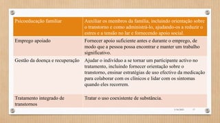Psicoeducação familiar Auxiliar os membros da família, incluindo orientação sobre
o transtorno e como administrá-lo, ajudando-os a reduzir o
estres e a tensão no lar e fornecendo apoio social.
Emprego apoiado Fornecer apoio suficiente antes e durante o emprego, de
modo que a pessoa possa encontrar e manter um trabalho
significativo.
Gestão da doença e recuperação Ajudar o indivíduo a se tornar um participante activo no
tratamento, incluindo fornecer orientação sobre o
transtorno, ensinar estratégias de uso efectivo da medicação
para colaborar com os clínicos e lidar com os sintomas
quando eles recorrem.
Tratamento integrado de
transtornos
Tratar o uso coexistente de substância.
3/18/2023 17
 