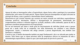 Conclusão
Apesar de todas as interrogações sobre a Esquizofrenia, alguns factos sobre a patologia já se encontram
estabelecidos, pelo menos de modo parcial. Alguns fatores parecem desempenhar um papel relevante na
etiologia da doença, como a genética e determinados fatores ambientais.
Demonstrou-se que existem sintomas que ocorrem em maior extensão nos indivíduos esquizofrénicos
(sintomas positivos: alucinações, delírios e desorganização de pensamento, demonstrada por
comportamentos erráticos e sintomas negativos: avolição, anedonia e afeto embotado), apesar de não os
podermos considerar patognomónicos da Esquizofrenia.
Por ser um transtorno que altera o modo geral de funcionamento do indivíduo (desde como a pessoa
pensa até o modo como ela se comporta), isso afeta diretamente seu cotidiano e suas relações
interpessoais. Assim, o transtorno não atinge somente a pessoa diagnosticada, mas também seus
familiares e cuidadores.
Conclui-se que A família desempenha também um papel fundamental e deve ser educada para ajudar os
doentes. Num futuro (que se espera próximo) além de terapêuticas efetivas no tratamento de toda a
sintomatologia esquizofrénica, espera-se que a prevenção passe de provável a possível.
3/18/2023 18
 