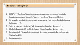 3/18/2023 19
Referencias Bibliográfica
1. DSM-V. (1995). Manual diagnóstico e estatístico de transtornos mentais Associação
Psiquiátrica Americana (Batista, D., Trans.). (4 ed.). Porto Alegre: Artes Médicas.
2. Pio Abreu JL. Introdução à psicopatologia compreensiva. 2ª ed. Lisboa: Fundação Calouste
Gulbenkian; 1997.
3. Nobre de Melo AL. Psiquiatria. 3ª ed. Rio de Janeiro: Guanabara Koogan; 1981.
4. Bleuler E. Psiquiatria. 15ª ed. Rio de Janeiro: Editora Guanabara Koogan; 1985.
5. Dalgalarrondo P. Psicopatologia e semiologia dos transtornos mentais. Porto Alegre: Artes
Médicas Sul; 2000.
6. Google academico.
 
