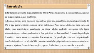 Este trabalho apresenta inicialmente uma breve Perspectivas sobre a esquizofrenia descrição
da esquizofrenia, sinais e subtipos.
A Esquizofrenia é uma patologia psiquiátrica com uma prevalência mundial aproximada de
1% e que provavelmente engloba várias patologias. Não parece distinguir raça, sexo ou
idade, mas manifesta-se geralmente na idade adulta, podendo apresentar três fases
sintomatológicas: a fase prodrómica, a fase psicótica e a fase residual. O curso da patologia
é variável, assim como a extensão dos sintomas. De patologia com um prognósticode
demência inevitável no século XIX, passou a condição psiquiátrica extensamente estudada,
em que a hipótese de remissão completa, apesar de diminuta, encontra-se documentada.
Introdução
3/18/2023 3
 